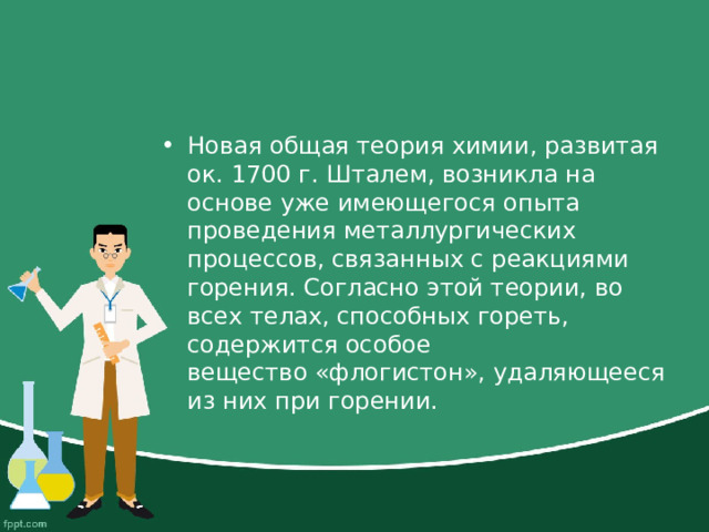 Новая общая теория химии, развитая ок. 1700 г. Шталем, возникла на основе уже имеющегося опыта проведения металлургических процессов, связанных с реакциями горения. Согласно этой теории, во всех телах, способных гореть, содержится особое вещество «флогистон», удаляющееся из них при горении. 