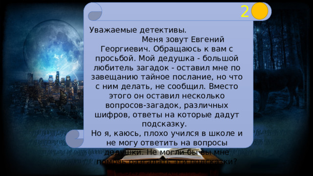 2 Уважаемые детективы. Меня зовут Евгений Георгиевич. Обращаюсь к вам с просьбой. Мой дедушка - большой любитель загадок - оставил мне по завещанию тайное послание, но что с ним делать, не сообщил. Вместо этого он оставил несколько вопросов-загадок, различных шифров, ответы на которые дадут подсказку.  Но я, каюсь, плохо учился в школе и не могу ответить на вопросы дедушки. Не могли бы вы мне помочь разгадать эти подсказки? Буду благодарен Вам. 