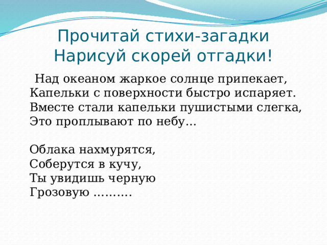       Прочитай стихи-загадки  Нарисуй скорей отгадки!    Над океаном жаркое солнце припекает,  Капельки с поверхности быстро испаряет.  Вместе стали капельки пушистыми слегка,   Это проплывают по небу…   Облака нахмурятся,   Соберутся в кучу,   Ты увидишь черную  Грозовую ……….    