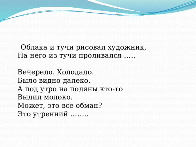  Облака и тучи рисовал художник,  На него из тучи проливался …..   Вечерело. Холодало.  Было видно далеко.  А под утро на поляны кто-то  Вылил молоко.  Может, это все обман?  Это утренний ……..     