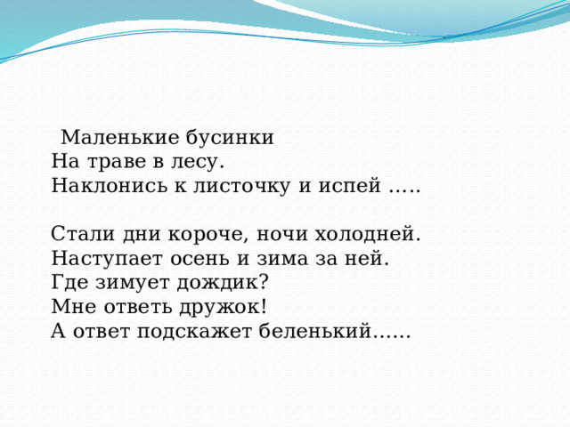  Маленькие бусинки  На траве в лесу.  Наклонись к листочку и испей …..   Стали дни короче, ночи холодней.  Наступает осень и зима за ней.  Где зимует дождик?  Мне ответь дружок!  А ответ подскажет беленький……     