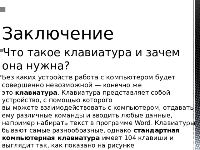 Заключение Что такое клавиатура и зачем она нужна? Без каких устройств работа с компьютером будет совершенно невозможной — конечно же это  клавиатура . Клавиатура представляет собой устройство, с помощью которого вы можете взаимодействовать с компьютером, отдавать ему различные команды и вводить любые данные, например набирать текст в программе Word. Клавиатуры бывают самые разнообразные, однако  стандартная компьютерная клавиатура  имеет 104 клавиши и выглядит так, как показано на рисунке 
