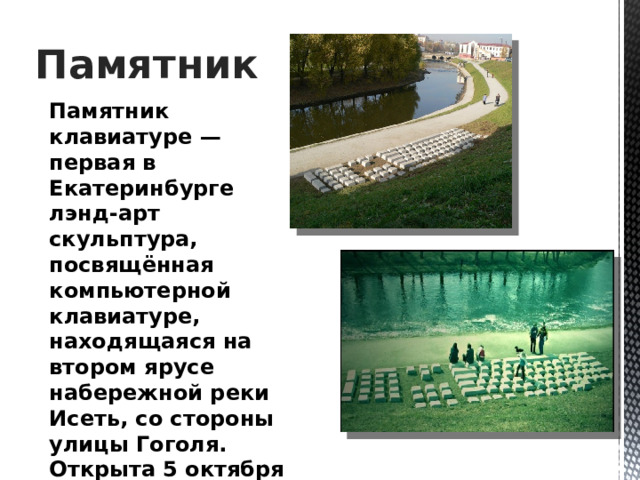 Памятник Памятник клавиатуре — первая в Екатеринбурге лэнд-арт скульптура, посвящённая компьютерной клавиатуре, находящаяся на втором ярусе набережной реки Исеть, со стороны улицы Гоголя. Открыта 5 октября 2005 года. Автор — Анатолий Вяткин. 