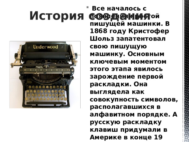 История создания  Все началось с появления простой пишущей машинки. В 1868 году Кристофер Шольз запатентовал свою пишущую машинку. Основным ключевым моментом этого этапа явилось зарождение первой раскладки. Она выглядела как совокупность символов, располагавшихся в алфавитном порядке. А русскую раскладку клавиш придумали в Америке в конце 19 века. С тех пор она не претерпела сильных изменений. 