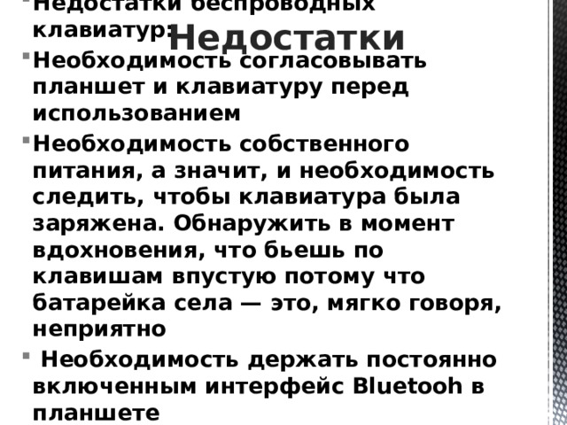 Недостатки Недостатки беспроводных клавиатур: Необходимость согласовывать планшет и клавиатуру перед использованием Необходимость собственного питания, а значит, и необходимость следить, чтобы клавиатура была заряжена. Обнаружить в момент вдохновения, что бьешь по клавишам впустую потому что батарейка села — это, мягко говоря, неприятно  Необходимость держать постоянно включенным интерфейс Bluetooh в планшете Более высокая, чем у проводных, цена. 