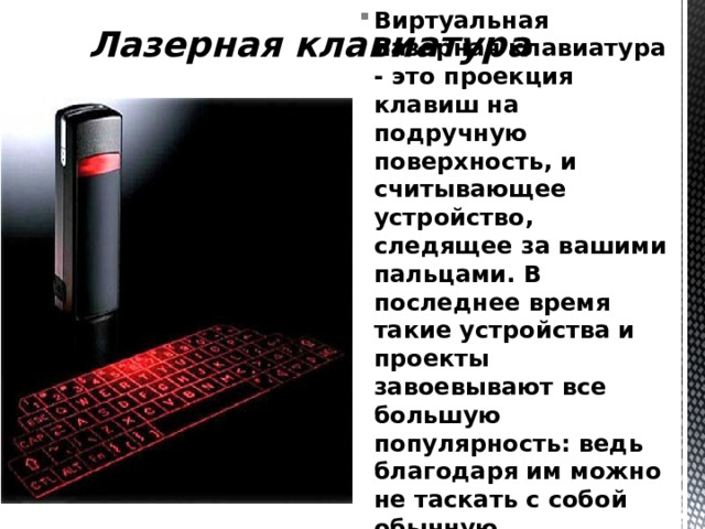 Лазерная клавиатура Виртуальная лазерная клавиатура - это проекция клавиш на подручную поверхность, и считывающее устройство, следящее за вашими пальцами. В последнее время такие устройства и проекты завоевывают все большую популярность: ведь благодаря им можно не таскать с собой обычную громоздкую клавиатуру. 