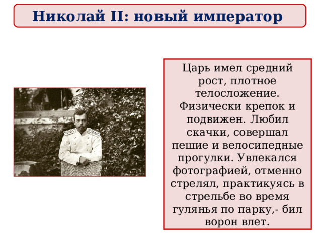 Николай II: новый император Царь имел средний рост, плотное телосложение. Физически крепок и подвижен. Любил скачки, совершал пешие и велосипедные прогулки. Увлекался фотографией, отменно стрелял, практикуясь в стрельбе во время гулянья по парку,- бил ворон влет. 