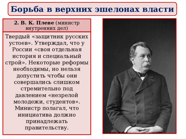 Борьба в верхних эшелонах власти 2. В. К. Плеве (министр внутренних дел) Твердый «защитник русских устоев». Утверждал, что у России «своя отдельная история и специальный строй». Некоторые реформы необходимы, но нельзя допустить чтобы они совершались слишком стремительно под давлением «незрелой молодежи, студентов». Министр полагал, что инициатива должно принадлежать правительству. 