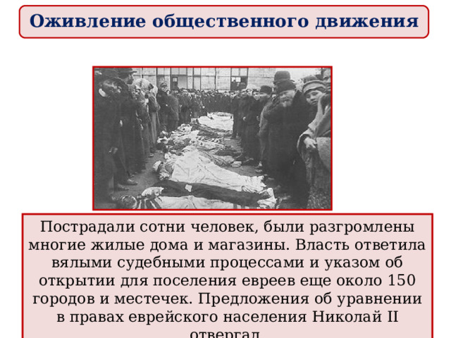 Оживление общественного движения Национальный гнет испытывало и еврейское население. Черта оседлости сохранялась. Еврейская молодежь, не имея доступа к государственной службе . В стране усилились антиеврейские настроения. Первый крупный еврейский погром произошел в апреле 1903 г. в Кишиневе. Пострадали сотни человек, были разгромлены многие жилые дома и магазины. Власть ответила вялыми судебными процессами и указом об открытии для поселения евреев еще около 150 городов и местечек. Предложения об уравнении в правах еврейского населения Николай II отвергал. 