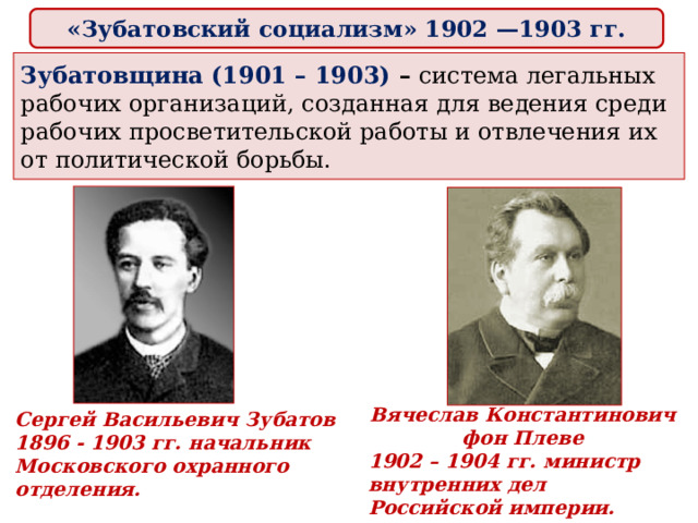 «Зубатовский социализм» 1902 —1903 гг.  Зубатовщина (1901 – 1903) – система легальных рабочих организаций, созданная для ведения среди рабочих просветительской работы и отвлечения их от политической борьбы.   Вячеслав Константинович фон Плеве 1902 – 1904 гг. министр внутренних дел Российской империи. Сергей Васильевич Зубатов 1896 - 1903 гг. начальник Московского охранного отделения. 