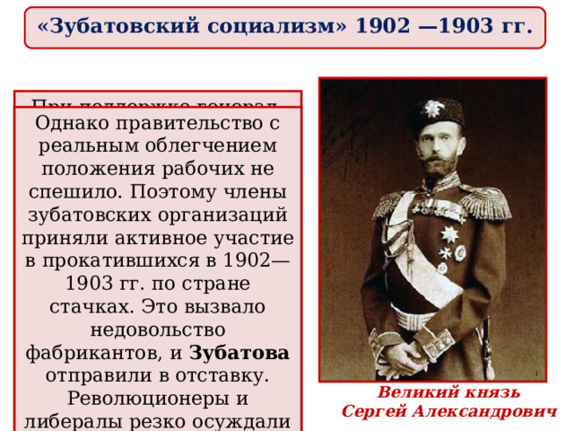 «Зубатовский социализм» 1902 —1903 гг. При поддержке генерал-губернатора Москвы великого князя Сергея Александровича в 1901—1902 гг. во второй столице, а затем и в других городах были созданы легальные рабочие организации. 19 февраля 1902 г., в день отмены крепостного права, члены этих организаций провели грандиозную манифестацию перед памятником Александру II в Кремле. Однако правительство с реальным облегчением положения рабочих не спешило. Поэтому члены зубатовских организаций приняли активное участие в прокатившихся в 1902—1903 гг. по стране стачках. Это вызвало недовольство фабрикантов, и Зубатова отправили в отставку. Р еволюционеры и либералы резко осуждали созданные им организации за связь с полицией . Великий князь Серге й Александрович 