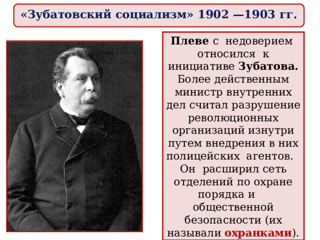 «Зубатовский социализм» 1902 —1903 гг. Плеве с недоверием относился к инициативе Зубатова. Более действенным министр внутренних дел считал разрушение революционных организаций изнутри путем внедрения в них полицейских агентов. Он расширил сеть отделений по охране порядка и общественной безопасности (их называли охранками ). 