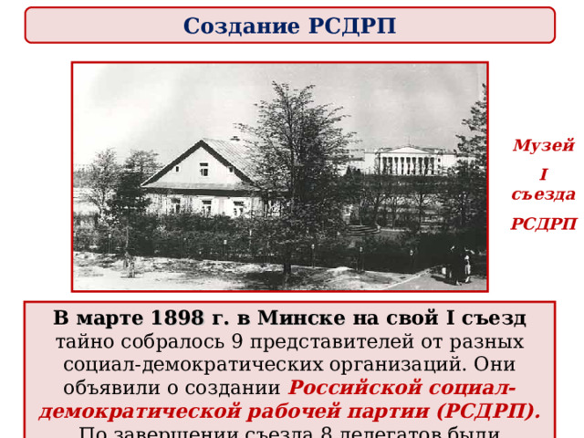 Создание РСДРП Музей I съезда РСДРП В марте 1898 г. в Минске на свой I съезд тайно собралось 9 представителей от разных социал-демократических организаций. Они объявили о создании  Российской социал-демократической рабочей партии (РСДРП).  По завершении съезда 8 делегатов были арестованы. 