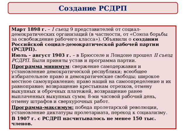Создание РСДРП Март 1898 г. – I съезд 9  представителей от социал-демократических организаций (в частности, от «Союза борьбы за освобождение рабочего класса»). Объявили о создании Российской социал-демократической рабочей партии (РСДРП). Июль – август 1903 г. – в Брюсселе и Лондоне прошел II съезд РСДРП . Были приняты устав и программа партии. Программа минимум : свержение самодержавия и установление демократической республики; всеобщее избирательное право и демократические свободы; широкое местное самоуправление; право наций на самоопределение и их равноправие; возвращение крестьянам отрезков, отмену выкупных и оброчных платежей, возвращение ранее выплаченных выкупных сумм; 8-ми часовой рабочий день, отмену штрафов и сверхурочных работ. Программа-максимум: победа пролетарской революции, установление диктатуры пролетариата, переход к социализму. В 1907 г. с РСДРП насчитывалось не менее 150 тыс. членов. 
