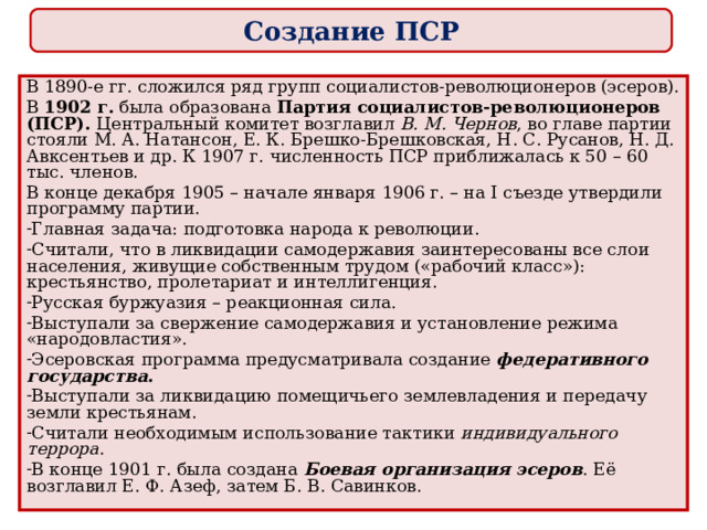 Создание ПСР В 1890-е гг. сложился ряд групп социалистов-революционеров (эсеров). В 1902 г. была образована Партия социалистов-революционеров (ПСР). Центральный комитет возглавил В. М. Чернов , во главе партии стояли М. А. Натансон, Е. К. Брешко-Брешковская, Н. С. Русанов, Н. Д. Авксентьев и др. К 1907 г. численность ПСР приближалась к 50 – 60 тыс. членов. В конце декабря 1905 – начале января 1906 г. – на I съезде утвердили программу партии. Главная задача: подготовка народа к революции. Считали, что в ликвидации самодержавия заинтересованы все слои населения, живущие собственным трудом («рабочий класс»): крестьянство, пролетариат и интеллигенция. Русская буржуазия – реакционная сила. Выступали за свержение самодержавия и установление режима «народовластия». Эсеровская программа предусматривала создание федеративного государства . Выступали за ликвидацию помещичьего землевладения и передачу земли крестьянам. Считали необходимым использование тактики индивидуального террора . В конце 1901 г. была создана Боевая организация эсеров . Её возглавил Е. Ф. Азеф, затем Б. В. Савинков. 