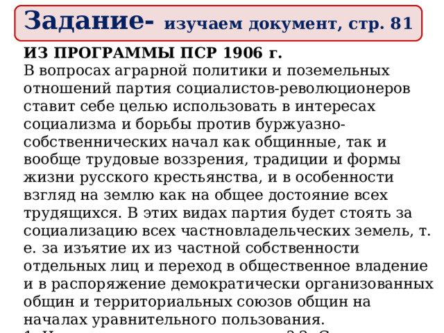 Задание- изучаем документ, стр. 81 ИЗ ПРОГРАММЫ ПСР 1906 г. В вопросах аграрной политики и поземельных отношений партия социалистов-революционеров ставит себе целью использовать в интересах социализма и борьбы против буржуазно-собственнических начал как общинные, так и вообще трудовые воззрения, традиции и формы жизни русского крестьянства, и в особенности взгляд на землю как на общее достояние всех трудящихся. В этих видах партия будет стоять за социализацию всех частновладельческих земель, т. е. за изъятие их из частной собственности отдельных лиц и переход в общественное владение и в распоряжение демократически организованных общин и территориальных союзов общин на началах уравнительного пользования. 1. Что такое социализация земли? 2. Сравните программные требования РСДРП и ПСР. 