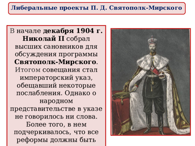 Либеральные проекты П. Д. Святополк-Мирского В начале декабря 1904 г. Николай II собрал высших сановников для обсуждения программы Святополк-Мирского . Итогом совещания стал императорский указ, обещавший некоторые послабления. Однако о народном представительстве в указе не говорилось ни слова. Более того, в нем подчеркивалось, что все реформы должны быть осуществлены при сохранении самодержавия в незыблемом виде. 
