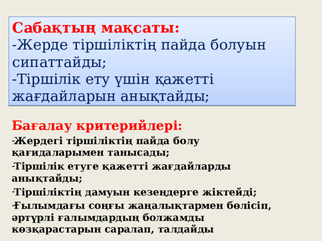 Сабақтың мақсаты:  -Жерде тіршіліктің пайда болуын сипаттайды;  -Тіршілік ету үшін қажетті жағдайларын анықтайды; Бағалау критерийлері: Жердегі тіршіліктің пайда болу қағидаларымен танысады; Тіршілік етуге қажетті жағдайларды анықтайды; Тіршіліктің дамуын кезеңдерге жіктейді; Ғылымдағы соңғы жаңалықтармен бөлісіп, әртүрлі ғалымдардың болжамды көзқарастарын саралап, талдайды 