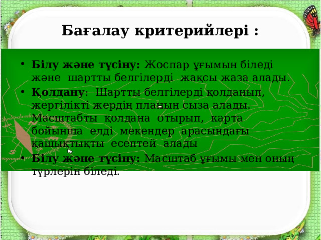 Бағалау критерийлері : Білу және түсіну: Жоспар  ұғымын біледі және шартты белгілерді жақсы жаза алады. Қолдану : Шартты белгілерді қолданып, жергілікті жердің планын сыза алады. Масштабты қолдана отырып, карта бойынша елді мекендер арасындағы қашықтықты есептей алады Білу және түсіну: Масштаб ұғымы мен оның түрлерін біледі. 