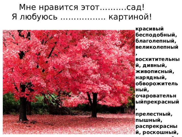 Мне нравится этот……….сад!  Я любуюсь …………….. картиной! красивый  бесподобный, благолепный,   великолепный, восхитительный, дивный, живописный, нарядный, обворожительный,   очаровательныйпрекрасный,   прелестный, пышный,  распрекрасный, роскошный, симпатичный, хороший, 