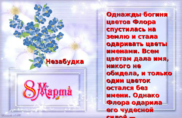 Однажды богиня цветов Флора спустилась на землю и стала одаривать цветы именами. Всем цветам дала имя, никого не обидела, и только один цветок остался без имени. Однако Флора одарила его чудесной силой — возвращать память людям.  Какое имя у этого цветка? Незабудка 