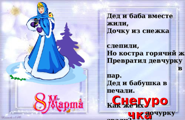 Дед и баба вместе жили,  Дочку из снежка  слепили,  Но костра горячий жар  Превратил девчурку  в пар.  Дед и бабушка в печали.  Как же их  дочурку звали? Снегурочка 