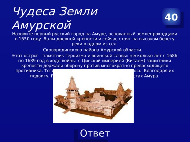 Чудеса Земли Амурской 40 Назовите первый русский город на Амуре, основанный землепроходцами в 1650 году. Валы древней крепости и сейчас стоят на высоком берегу реки в одном из сел Сковородинского района Амурской области. Этот острог - памятник героизма и воинской славы: несколько лет с 1686 по 1689 год в ходе войны с Цинской империей (Китаем) защитники крепости держали оборону против многократно превосходящего противника. Тогда большинство погибло, но не сдалось. Благодаря их подвигу, Россия и сейчас крепко стоит на берегах Амура.