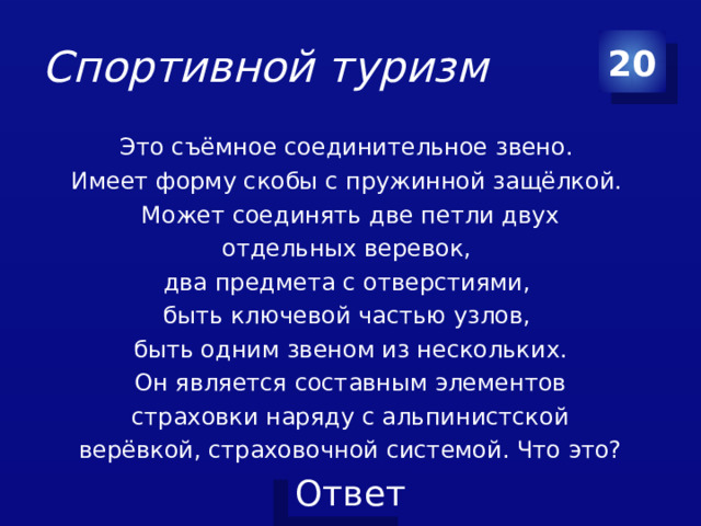 Спортивной туризм 20 Это съёмное соединительное звено. Имеет форму скобы с пружинной защёлкой. Может соединять две петли двух отдельных веревок, два предмета с отверстиями, быть ключевой частью узлов, быть одним звеном из нескольких. Он является составным элементов страховки наряду с альпинистской верёвкой, страховочной системой. Что это?