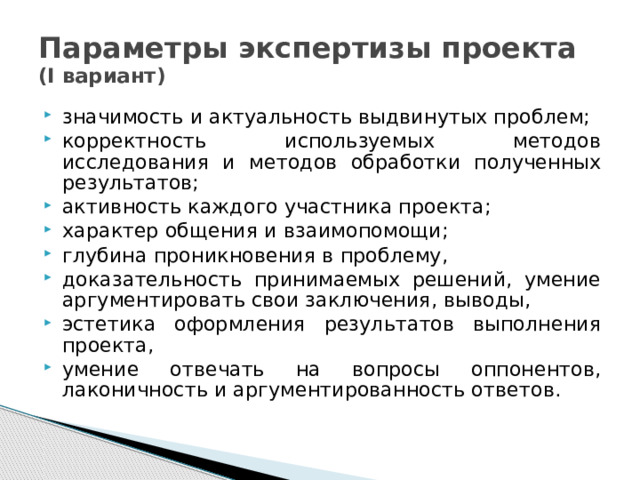 Параметры экспертизы проекта  (I вариант) значимость и актуальность выдвинутых проблем; корректность используемых методов исследования и методов обработки полученных результатов; активность каждого участника проекта; характер общения и взаимопомощи; глубина проникновения в проблему, доказательность принимаемых решений, умение аргументировать свои заключения, выводы, эстетика оформления результатов выполнения проекта, умение отвечать на вопросы оппонентов, лаконичность и аргументированность ответов. 