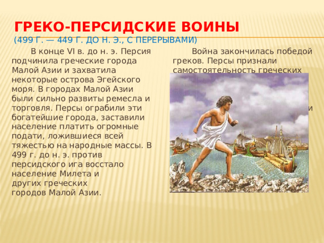 Греко-персидские воины  (499 г. — 449 г. до н. э., с перерывами)  В конце VI в. до н. э. Персия подчинила греческие города Малой Азии и захватила некоторые острова Эгейского моря. В городах Малой Азии были сильно развиты ремесла и торговля. Персы ограбили эти богатейшие города, заставили население платить огромные подати, ложившиеся всей тяжестью на народные массы. В 499 г. до н. э. против персидского ига восстало население Милета и других греческих городов Малой Азии.  Война закончилась победой греков. Персы признали самостоятельность греческих городов и отказались от своих притязаний в Эгейском море и на Балканском полуострове.  Греки победили потому, что они объединили свои силы и вели справедливую, освободительную войну. Кроме того, их военный строй был совершеннее, чем строй персидского войска.   