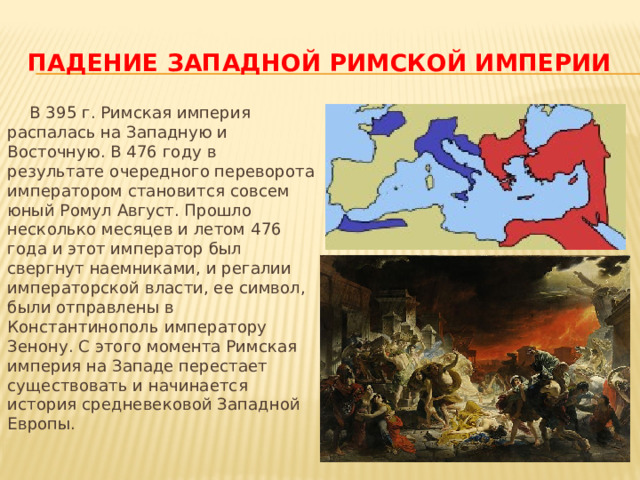 Падение западной римской империи  В 395 г. Римская империя распалась на Западную и Восточную. В 476 году в результате очередного переворота императором становится совсем юный Ромул Август. Прошло несколько месяцев и летом 476 года и этот император был свергнут наемниками, и регалии императорской власти, ее символ, были отправлены в Константинополь императору Зенону. С этого момента Римская империя на Западе перестает существовать и начинается история средневековой Западной Европы. 