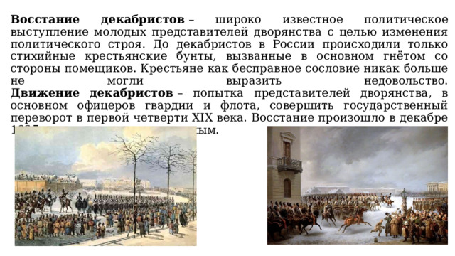 Восстание декабристов  – широко известное политическое выступление молодых представителей дворянства с целью изменения политического строя. До декабристов в России происходили только стихийные крестьянские бунты, вызванные в основном гнётом со стороны помещиков. Крестьяне как бесправное сословие никак больше не могли выразить недовольство.  Движение декабристов  – попытка представителей дворянства, в основном офицеров гвардии и флота, совершить государственный переворот в первой четверти XIX века. Восстание произошло в декабре 1825 года и оказалось неудачным. 