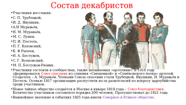 Состав декабристов Участники восстания: С. П. Трубецкой, И. Д. Якушкин, А.Н Муравьёв, Н. М. Муравьёв, М. С. Лунин, П. И. Пестель, П. Г. Каховский, К. Ф Рылеев, Н. А. Бестужев, С. Г. Волконский, М. П. Бестужев-Рюмин. Участники состояли в сообществах, также называемых «артелями». В 1816 году сформировался Союз спасения из слияния «Священной» и «Семёновского полка» артелей. Создатель – А. Муравьёв. Членами Союза спасения стали Трубецкой, Якушкин, Н. Муравьёв и Пестель. Осенью 1817 организацию распустили из-за разногласий по вопросу цареубийства среди участников. Новое тайное общество создаётся в Москве в январе 1818 года – Союз благоденствия . Количество участников составляло порядка 200 человек. Просуществовал до 1821 года. Важнейшее значение в событиях 1825 года имели Северное и Южное общество. 