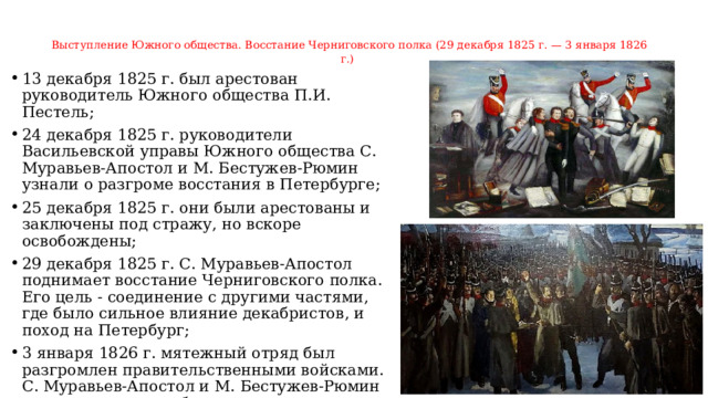 Выступление Южного общества. Восстание Черниговского полка (29 декабря 1825 г. — 3 января 1826 г.)       13 декабря 1825 г. был арестован руководитель Южного общества П.И. Пестель; 24 декабря 1825 г. руководители Васильевской управы Южного общества С. Муравьев-Апостол и М. Бестужев-Рюмин узнали о разгроме восстания в Петербурге; 25 декабря 1825 г. они были арестованы и заключены под стражу, но вскоре освобождены; 29 декабря 1825 г. С. Муравьев-Апостол поднимает восстание Черниговского полка. Его цель - соединение с другими частями, где было сильное влияние декабристов, и поход на Петербург; 3 января 1826 г. мятежный отряд был разгромлен правительственными войсками. С. Муравьев-Апостол и М. Бестужев-Рюмин захвачены на поле боя.   