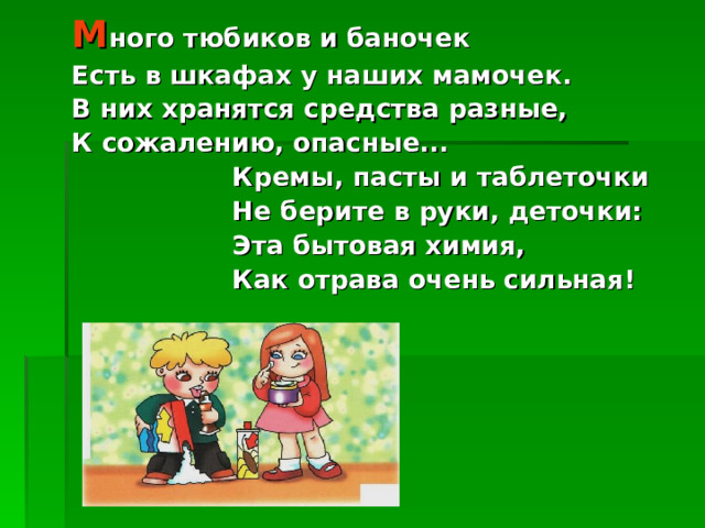М ного тюбиков и баночек Есть в шкафах у наших мамочек. В них хранятся средства разные, К сожалению, опасные...  Кремы, пасты и таблеточки  Не берите в руки, деточки:  Эта бытовая химия,  Как отрава очень сильная! 