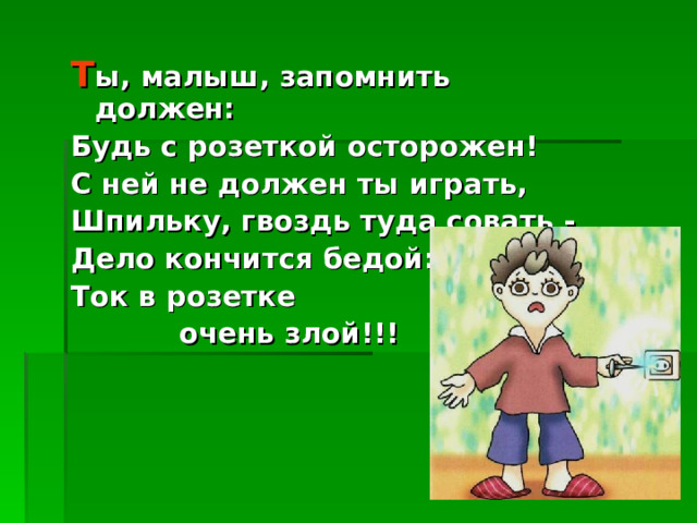 Т ы, малыш, запомнить должен: Будь с розеткой осторожен! С ней не должен ты играть, Шпильку, гвоздь туда совать - Дело кончится бедой: Ток в розетке  очень злой!!! 