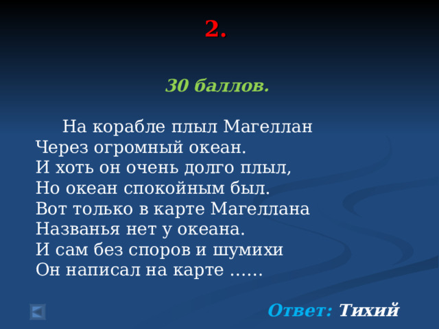 2.   30 баллов.   На корабле плыл Магеллан Через огромный океан. И хоть он очень долго плыл, Но океан спокойным был. Вот только в карте Магеллана Названья нет у океана. И сам без споров и шумихи Он написал на карте ……  Ответ: Тихий   