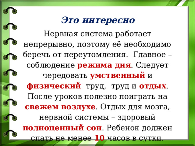 Это интересно Нервная система работает непрерывно, поэтому её необходимо беречь от переутомления. Главное – соблюдение режима дня . Следует чередовать умственный и физический труд, труд и отдых . После уроков полезно поиграть на свежем воздухе . Отдых для мозга, нервной системы – здоровый полноценный сон . Ребенок должен спать не менее 10 часов в сутки. 
