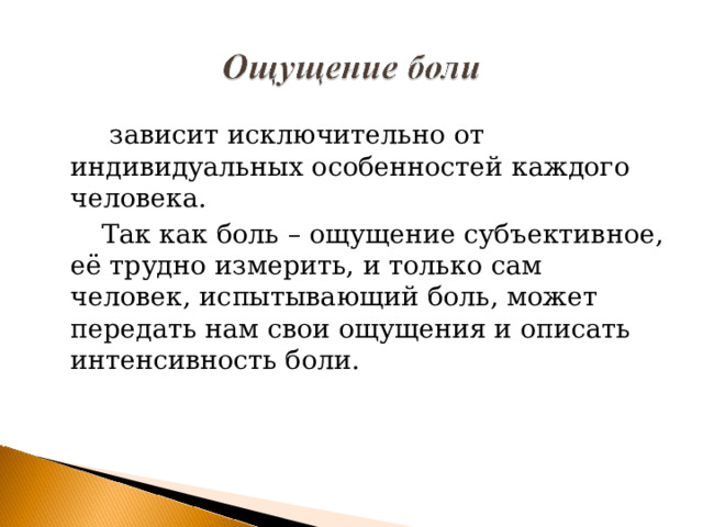  зависит исключительно от индивидуальных особенностей каждого человека.  Так как боль – ощущение субъективное, её трудно измерить, и только сам человек, испытывающий боль, может передать нам свои ощущения и описать интенсивность боли. 