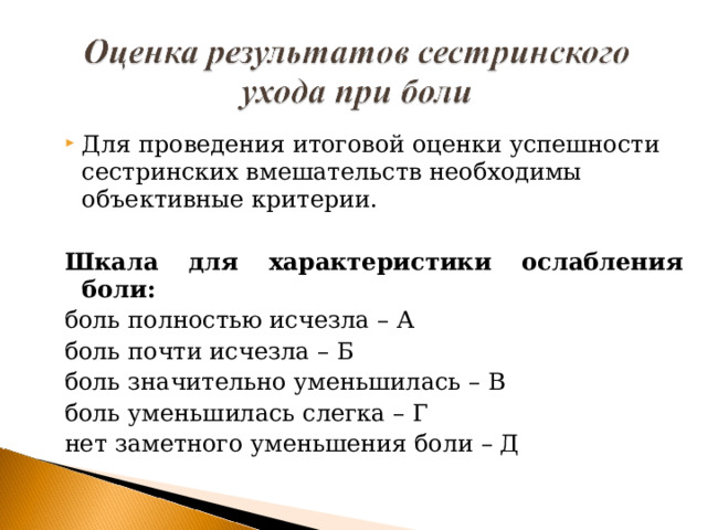 Для проведения итоговой оценки успешности сестринских вмешательств необходимы объективные критерии.  Шкала для характеристики ослабления боли: боль полностью исчезла – А боль почти исчезла – Б боль значительно уменьшилась – В боль уменьшилась слегка – Г нет заметного уменьшения боли – Д 