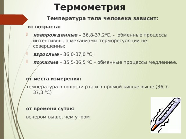 Термометрия Температура тела человека зависит:  от возраста: новорожденные – 36,8-37,2 0 С, - обменные процессы интенсивны, а механизмы терморегуляции не совершенны; взрослые - 36,0-37,0 0 С; пожилые – 35,5-36,5 0 С – обменные процессы медленнее. от места измерения: температура в полости рта и в прямой кишке выше (36,7-37,3 0 С) от времени суток: вечером выше, чем утром 