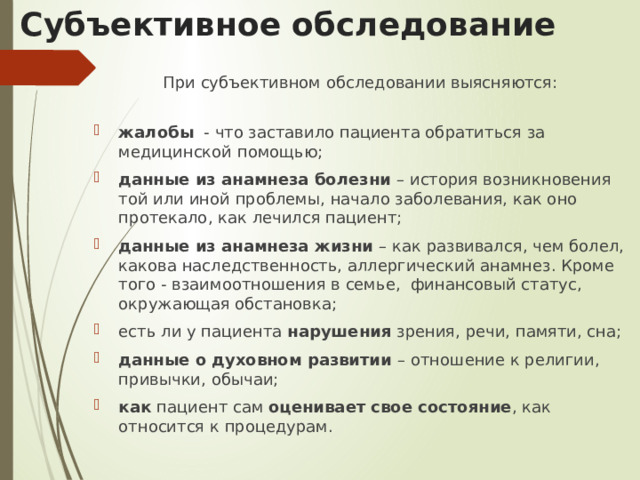 Субъективное обследование При субъективном обследовании выясняются: жалобы - что заставило пациента обратиться за медицинской помощью; данные из анамнеза болезни – история возникновения той или иной проблемы, начало заболевания, как оно протекало, как лечился пациент; данные из анамнеза жизни – как развивался, чем болел, какова наследственность, аллергический анамнез. Кроме того - взаимоотношения в семье, финансовый статус, окружающая обстановка; есть ли у пациента нарушения зрения, речи, памяти, сна; данные о духовном развитии – отношение к религии, привычки, обычаи; как пациент сам оценивает свое состояние , как относится к процедурам. 