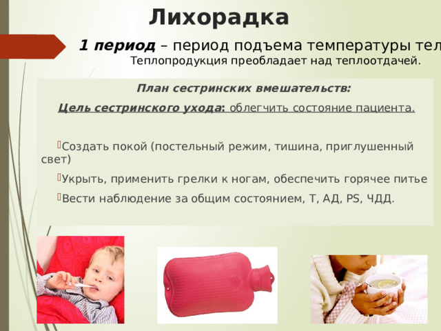 Лихорадка 1 период – период подъема температуры тела. Теплопродукция преобладает над теплоотдачей. План сестринских вмешательств: Цель  сестринского ухода : облегчить состояние пациента.  Создать покой (постельный режим, тишина, приглушенный свет) Укрыть, применить грелки к ногам, обеспечить горячее питье Вести наблюдение за общим состоянием, Т, АД, PS, ЧДД. 