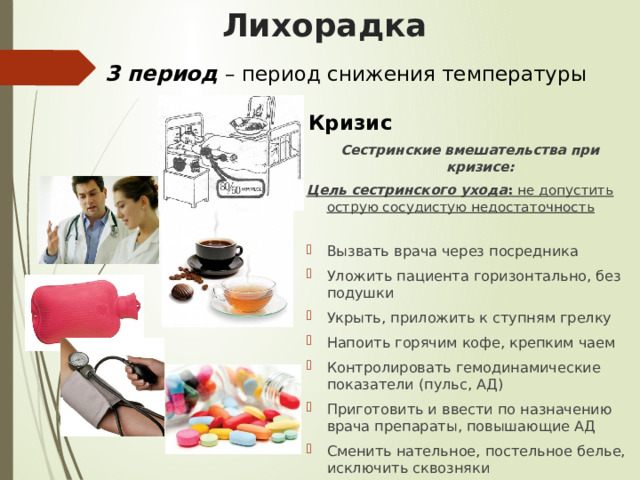 Лихорадка 3 период  – период снижения температуры Кризис Сестринские вмешательства при кризисе: Цель сестринского ухода : не допустить острую сосудистую недостаточность Вызвать врача через посредника Уложить пациента горизонтально, без подушки Укрыть, приложить к ступням грелку Напоить горячим кофе, крепким чаем Контролировать гемодинамические показатели (пульс, АД) Приготовить и ввести по назначению врача препараты, повышающие АД Сменить нательное, постельное белье, исключить сквозняки 