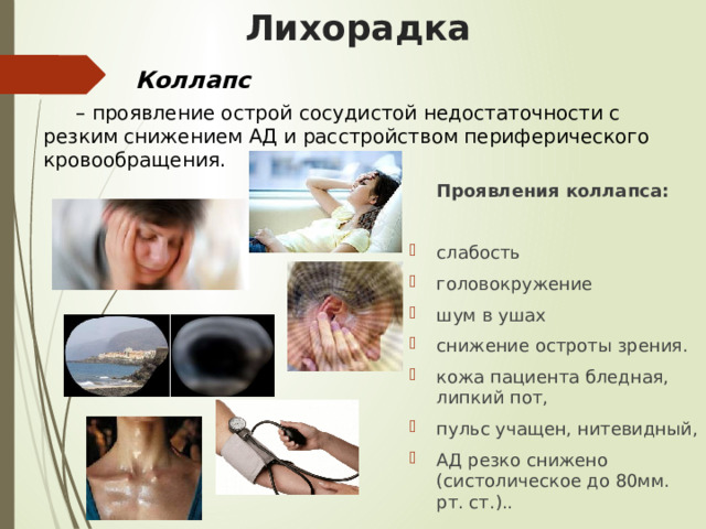 Лихорадка Коллапс – проявление острой сосудистой недостаточности с резким снижением АД и расстройством периферического кровообращения. Проявления коллапса: слабость головокружение шум в ушах снижение остроты зрения. кожа пациента бледная, липкий пот, пульс учащен, нитевидный, АД резко снижено (систолическое до 80мм. рт. ст.).. 