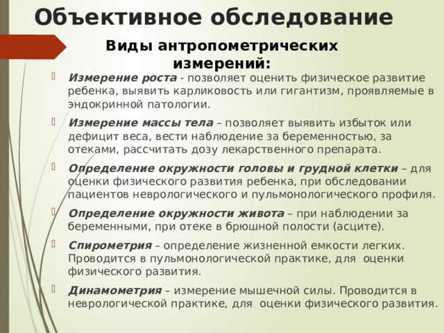 Объективное обследование Виды антропометрических измерений: Измерение роста - позволяет оценить физическое развитие ребенка, выявить карликовость или гигантизм, проявляемые в эндокринной патологии. Измерение массы тела – позволяет выявить избыток или дефицит веса, вести наблюдение за беременностью, за отеками, рассчитать дозу лекарственного препарата. Определение окружности головы и грудной клетки – для оценки физического развития ребенка, при обследовании пациентов неврологического и пульмонологического профиля. Определение окружности живота – при наблюдении за беременными, при отеке в брюшной полости (асците). Спирометрия – определение жизненной емкости легких. Проводится в пульмонологической практике, для оценки физического развития. Динамометрия – измерение мышечной силы. Проводится в неврологической практике, для оценки физического развития. 
