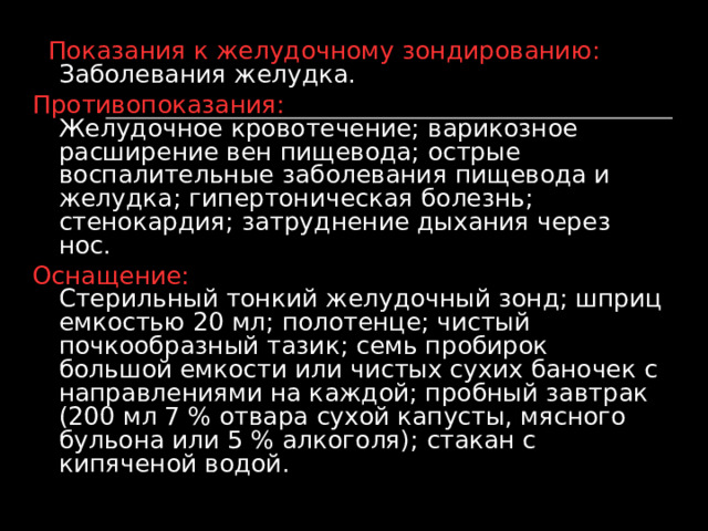  Показания к желудочному зондированию: Заболевания желудка. Противопоказания: Желудочное кровотечение; варикозное расширение вен пищевода; острые воспалительные заболевания пищевода и желудка; гипертоническая болезнь; стенокардия; затруднение дыхания через нос. Оснащение: Стерильный тонкий желудочный зонд; шприц емкостью 20 мл; полотенце; чистый почкообразный тазик; семь пробирок большой емкости или чистых сухих баночек с направлениями на каждой; пробный завтрак (200 мл 7 % отвара сухой капусты, мясного бульона или 5 % алкоголя); стакан с кипяченой водой.    