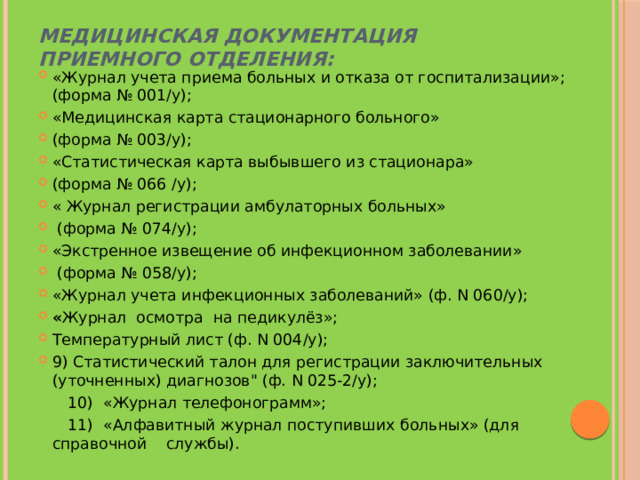 Медицинская документация приемного отделения:   «Журнал учета приема больных и отказа от госпитализации»; (форма № 001/у); «Медицинская карта стационарного больного» (форма № 003/у); «Статистическая карта выбывшего из стационара» (форма № 066 /у); « Журнал регистрации амбулаторных больных»  (форма № 074/у); «Экстренное извещение об инфекционном заболевании»  (форма № 058/у); «Журнал учета инфекционных заболеваний» (ф. N 060/у); « Журнал  осмотра  на педикулёз»; Температурный лист (ф. N 004/у); 9) Статистический талон для регистрации заключительных (уточненных) диагнозов