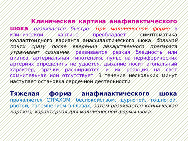  Клиническая картина анафилактического шока  развивается быстро . При молниеносной форме в клинической картине преобладает симптоматика коллаптоидного варианта анафилактического шока : больной почти сразу после введения лекарственного препарата утрачивает сознание , развивается резкая бледность или цианоз, артериальная гипотензия, пульс на периферических артериях определить не удается, дыхание носит агональный характер, зрачки расширяются и их реакция на свет сомнительная или отсутствует. В течение нескольких минут наступает остановка сердечной деятельности.  Тяжелая форма анафилактического шока  проявляется СТРАХОМ, беспокойством, дурнотой, тошнотой, рвотой, потемнением в глазах, затем развивается клиническая картина, характерная для молниеносной формы шока. 