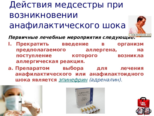 Действия медсестры при возникновении анафилактического шока Первичные лечебные мероприятия следующие: Прекратить введение в организм предполагаемого аллергена, на поступление которого возникла аллергическая реакция. Препаратом выбора для лечения анафилактического или анафилактоидного шока является  эпинефрин   (адреналин). 